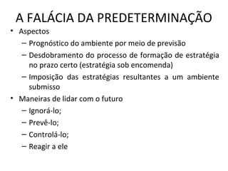 A FALÁCIA DA PREDETERMINAÇÃO
• Aspectos
– Prognóstico do ambiente por meio de previsão
– Desdobramento do processo de formação de estratégia
no prazo certo (estratégia sob encomenda)
– Imposição das estratégias resultantes a um ambiente
submisso
• Maneiras de lidar com o futuro
– Ignorá-lo;
– Prevê-lo;
– Controlá-lo;
– Reagir a ele
 