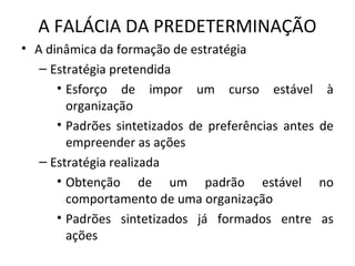 A FALÁCIA DA PREDETERMINAÇÃO
• A dinâmica da formação de estratégia
– Estratégia pretendida
• Esforço de impor um curso estável à
organização
• Padrões sintetizados de preferências antes de
empreender as ações
– Estratégia realizada
• Obtenção de um padrão estável no
comportamento de uma organização
• Padrões sintetizados já formados entre as
ações
 