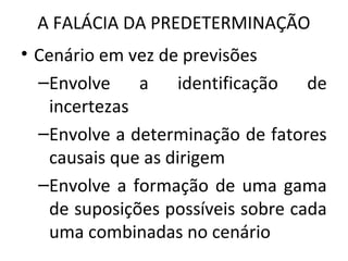 A FALÁCIA DA PREDETERMINAÇÃO
• Cenário em vez de previsões
–Envolve a identificação de
incertezas
–Envolve a determinação de fatores
causais que as dirigem
–Envolve a formação de uma gama
de suposições possíveis sobre cada
uma combinadas no cenário
 
