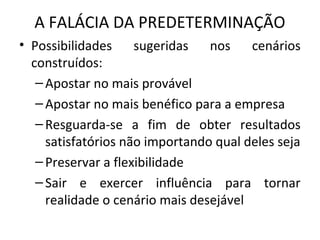 A FALÁCIA DA PREDETERMINAÇÃO
• Possibilidades sugeridas nos cenários
construídos:
–Apostar no mais provável
–Apostar no mais benéfico para a empresa
–Resguarda-se a fim de obter resultados
satisfatórios não importando qual deles seja
–Preservar a flexibilidade
–Sair e exercer influência para tornar
realidade o cenário mais desejável
 
