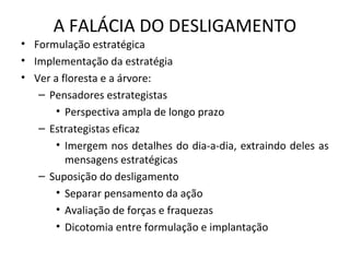 A FALÁCIA DO DESLIGAMENTO
• Formulação estratégica
• Implementação da estratégia
• Ver a floresta e a árvore:
– Pensadores estrategistas
• Perspectiva ampla de longo prazo
– Estrategistas eficaz
• Imergem nos detalhes do dia-a-dia, extraindo deles as
mensagens estratégicas
– Suposição do desligamento
• Separar pensamento da ação
• Avaliação de forças e fraquezas
• Dicotomia entre formulação e implantação
 