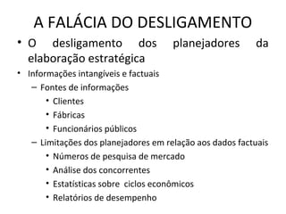 A FALÁCIA DO DESLIGAMENTO
• O desligamento dos planejadores da
elaboração estratégica
• Informações intangíveis e factuais
– Fontes de informações
• Clientes
• Fábricas
• Funcionários públicos
– Limitações dos planejadores em relação aos dados factuais
• Números de pesquisa de mercado
• Análise dos concorrentes
• Estatísticas sobre ciclos econômicos
• Relatórios de desempenho
 