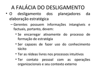 A FALÁCIA DO DESLIGAMENTO
• O desligamento dos planejadores da
elaboração estratégica
– Gerentes possuem informações intangíveis e
factuais, portanto, devem:
• Se encarregar ativamente do processo de
formação de estratégia
• Ser capazes de fazer uso do conhecimento
tácito
• Ter as rédeas livres nos processos intuitivos
• Ter contato pessoal com as operações
organizacionais e seu contexto externo
 