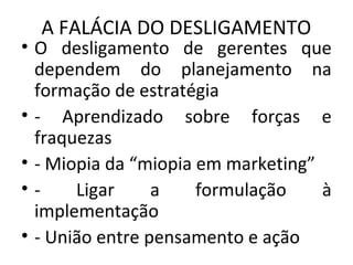 A FALÁCIA DO DESLIGAMENTO
• O desligamento de gerentes que
dependem do planejamento na
formação de estratégia
• - Aprendizado sobre forças e
fraquezas
• - Miopia da “miopia em marketing”
• - Ligar a formulação à
implementação
• - União entre pensamento e ação
 