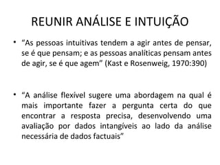 REUNIR ANÁLISE E INTUIÇÃO
• “As pessoas intuitivas tendem a agir antes de pensar,
se é que pensam; e as pessoas analíticas pensam antes
de agir, se é que agem” (Kast e Rosenweig, 1970:390)
• “A análise flexível sugere uma abordagem na qual é
mais importante fazer a pergunta certa do que
encontrar a resposta precisa, desenvolvendo uma
avaliação por dados intangíveis ao lado da análise
necessária de dados factuais”
 