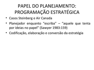 PAPEL DO PLANEJAMENTO:
PROGRAMAÇÃO ESTRATÉGICA
• Casos Steinberg e Air Canada
• Planejador enquanto “escriba” – “aquele que tenta
por ideias no papel” (Sawyer 1983:159)
• Codificação, elaboração e conversão da estratégia
 