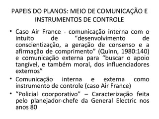 PAPEIS DO PLANOS: MEIO DE COMUNICAÇÃO E
INSTRUMENTOS DE CONTROLE
• Caso Air France - comunicação interna com o
intuito de “desenvolvimento de
conscientização, a geração de consenso e a
afirmação de comprimento” (Quinn, 1980:140)
e comunicação externa para “buscar o apoio
tangível, e também moral, dos influenciadores
externos”
• Comunicação interna e externa como
instrumento de controle (caso Air France)
• “Policial coorporativo” – Caracterização feita
pelo planejador-chefe da General Electric nos
anos 80
 