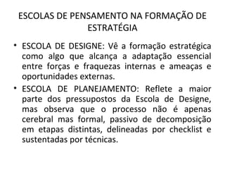 ESCOLAS DE PENSAMENTO NA FORMAÇÃO DE
ESTRATÉGIA
• ESCOLA DE DESIGNE: Vê a formação estratégica
como algo que alcança a adaptação essencial
entre forças e fraquezas internas e ameaças e
oportunidades externas.
• ESCOLA DE PLANEJAMENTO: Reflete a maior
parte dos pressupostos da Escola de Designe,
mas observa que o processo não é apenas
cerebral mas formal, passivo de decomposição
em etapas distintas, delineadas por checklist e
sustentadas por técnicas.
 