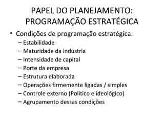 PAPEL DO PLANEJAMENTO:
PROGRAMAÇÃO ESTRATÉGICA
• Condições de programação estratégica:
– Estabilidade
– Maturidade da indústria
– Intensidade de capital
– Porte da empresa
– Estrutura elaborada
– Operações firmemente ligadas / simples
– Controle externo (Político e ideológico)
– Agrupamento dessas condições
 