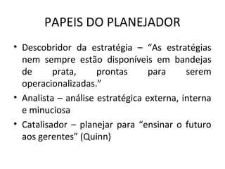 PAPEIS DO PLANEJADOR
• Descobridor da estratégia – “As estratégias
nem sempre estão disponíveis em bandejas
de prata, prontas para serem
operacionalizadas.”
• Analista – análise estratégica externa, interna
e minuciosa
• Catalisador – planejar para “ensinar o futuro
aos gerentes” (Quinn)
 