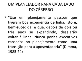 UM PLANEJADOR PARA CADA LADO
DO CÉREBRO
• “Use em planejamento pessoas que
tiveram boa experiência de linha, isto é,
bem-sucedida, e que, depois de dois ou
três anos se expandindo, desejarão
voltar à linha. Nunca ponha executivos
cansados no planejamento como uma
transição para a aposentadoria” (Dimma,
1985:24)
 
