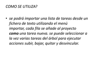 COMO SE UTILIZA?se podrá importar una lista de tareas desde un fichero de texto utilizando el menú importar, cada fila se añade al proyecto como una tarea nueva. se puede seleccionar a la vez varias tareas del árbol para ejecutar acciones subir, bajar, quitar y desvincular. 