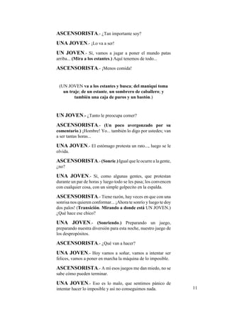 ASCENSORISTA.- ¿Tan importante soy?
UNA JOVEN.- ¡Lo va a ser!
UN JOVEN.- Sí, vamos a jugar a poner el mundo patas
arriba... (Mira a los estantes.) Aquí tenemos de todo...
ASCENSORISTA.- ¡Menos comida!
(UN JOVEN va a los estantes y busca; del maniquí toma
un traje; de un estante, un sombrero de caballero; y
también una caja de puros y un bastón.)
UN JOVEN.- ¿Tanto le preocupa comer?
ASCENSORISTA.- (Un poco avergonzado por su
comentario.) ¡Hombre! Yo... también lo digo por ustedes; van
a ser tantas horas...
UNA JOVEN.- El estómago protesta un rato..., luego se le
olvida.
ASCENSORISTA.- (Sonríe.) Igual que le ocurre a la gente,
¿no?
UNA JOVEN.- Sí, como algunas gentes, que protestan
durante un par de horas y luego todo se les pasa; los convencen
con cualquier cosa, con un simple golpecito en la espalda.
ASCENSORISTA.- Tiene razón, hay veces en que con una
sonrisa nos quieren conformar... ¡Ahora te sonrío y luego te doy
dos palos! (Transición. Mirando a donde está UN JOVEN.)
¿Qué hace ese chico?
UNA JOVEN.- (Sonriendo.) Preparando un juego,
preparando nuestra diversión para esta noche, nuestro juego de
los despropósitos.
ASCENSORISTA.- ¿Qué van a hacer?
UNA JOVEN.- Hoy vamos a soñar, vamos a intentar ser
felices, vamos a poner en marcha la máquina de lo imposible.
ASCENSORISTA.- A mí esos juegos me dan miedo, no se
sabe cómo pueden terminar.
UNA JOVEN.- Eso es lo malo, que sentimos pánico de
intentar hacer lo imposible y así no conseguimos nada. 11
 