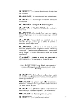 EL EJECUTIVO.- ¡Hombre!, los directores siempre están
muy ocupados!
TRABAJADOR.- ¡Sí, tomándose un coñac para animarse!
EL EJECUTIVO.- Usted es que no conoce el mundo de la
alta dirección.
TRABAJADOR.- (Con gesto de desprecio.) ¡Bah!
UNA JOVEN.- (A TRABAJADOR.) Usted..., ¿es de estos
almacenes?
TRABAJADOR.-(Asustado.)¿Cómoquesiyosoydeestos
almacenes? ¿Cree que yo soy un cacharro de esos que están a la
venta?
UNA JOVEN.- No quise decir eso, me refería a si es un
trabajador de aquí, ¡vamos que si estaba de compras o
trabajando cuando se fue la luz!
TRABAJADOR.- ¡Ah! Eso ya es otra cosa. Sí, estaba
trabajando, preparando unos escaparates, dándole al martillo y
a los clavos..., ¡pero mi hora ya ha terminado... terminó hace
mucho tiempo!, y lo que quiero es encontrar una salida,
¡marcharme!
UNA JOVEN.- (Mirando al lateral por donde salió el
ASCENSORISTA.) Me parece que ya viene el director.
(Entra el ASCENSORISTA con el traje nuevo puesto, el
puro encendido y gesticulando ampulosamente con el
bastón.)
EL EJECUTIVO.- Déjeme hablar con él; nos tiene que dar
una solución, yo ya he perdido mi vuelo a Alemania, pero me
tendrán que indemnizar.
ASCENSORISTA.- ¿Ocurre algo? (Muy ceremonioso.)
Permítanme que me presente: soyel director de estos almacenes,
¿les puedo atender en algo?
EL EJECUTIVO.- (Nervioso.) ¿Que si nos puede atender?
Necesitamos que nos abra esas puertas..., ¡ni más ni menos!
ASCENSORISTA.- No se ponga nervioso, joven.
EL EJECUTIVO.- ¡No me hable en ese tono! 14
 