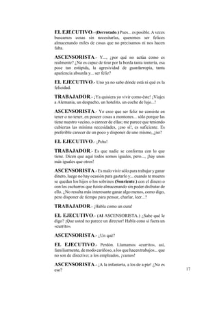 EL EJECUTIVO.-(Derrotado.) Pues... es posible. A veces
buscamos cosas sin necesitarlas, queremos ser felices
almacenando miles de cosas que no precisamos ni nos hacen
falta.
ASCENSORISTA.- Y..., ¿por qué no actúa como es
realmente? ¿No es capaz de tirar por la borda tanta tontería, esa
pose tan estúpida, la agresividad de guardarropía, tanta
apariencia absurda y... ser feliz?
EL EJECUTIVO.- Uno ya no sabe dónde está ni qué es la
felicidad.
TRABAJADOR.- ¡Ya quisiera yo vivir como éste! ¡Viajes
a Alemania, un despacho, un hotelito, un coche de lujo...!
ASCENSORISTA.- Yo creo que ser feliz no consiste en
tener o no tener, en poseer cosas a montones... sólo porque las
tiene nuestro vecino, o carecer de ellas; me parece que teniendo
cubiertas las mínima necesidades, ¡eso sí!, es suficiente. Es
preferible carecer de un poco y disponer de uno mismo, ¿no?
EL EJECUTIVO.- ¡Pchs!
TRABAJADOR.- Es que nadie se conforma con lo que
tiene. Dicen que aquí todos somos iguales, pero..., ¡hay unos
más iguales que otros!
ASCENSORISTA.- Es malo vivir sólo para trabajar yganar
dinero, luego no hay ocasión para gastarlo y... cuando te mueres
se quedan los hijos o los sobrinos (Sonriente.) con el dinero o
con los cacharros que fuiste almacenando sin poder disfrutar de
ello. ¿No resulta más interesante ganar algo menos, como digo,
pero disponer de tiempo para pensar, charlar, leer...?
TRABAJADOR.- ¡Habla como un cura!
EL EJECUTIVO.- (Al ASCENSORISTA.) ¿Sabe qué le
digo? ¡Que usted no parece un director! Habla cono si fuera un
«currito».
ASCENSORISTA.- ¿Un qué?
EL EJECUTIVO.- Perdón. Llamamos «currito», así,
familiarmente, de modo cariñoso, a los que hacen trabajos... que
no son de directivo; a los empleados, ¡vamos!
ASCENSORISTA.- ¡A la infantería, a los de a pie! ¿No es
eso? 17
 