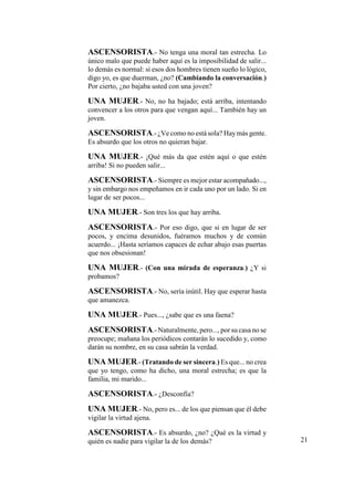 ASCENSORISTA.- No tenga una moral tan estrecha. Lo
único malo que puede haber aquí es la imposibilidad de salir...
lo demás es normal: si esos dos hombres tienen sueño lo lógico,
digo yo, es que duerman, ¿no? (Cambiando la conversación.)
Por cierto, ¿no bajaba usted con una joven?
UNA MUJER.- No, no ha bajado; está arriba, intentando
convencer a los otros para que vengan aquí... También hay un
joven.
ASCENSORISTA.- ¿Ve como no está sola? Haymás gente.
Es absurdo que los otros no quieran bajar.
UNA MUJER.- ¡Qué más da que estén aquí o que estén
arriba! Si no pueden salir...
ASCENSORISTA.- Siempre es mejor estar acompañado...,
y sin embargo nos empeñamos en ir cada uno por un lado. Si en
lugar de ser pocos...
UNA MUJER.- Son tres los que hay arriba.
ASCENSORISTA.- Por eso digo, que si en lugar de ser
pocos, y encima desunidos, fuéramos muchos y de común
acuerdo... ¡Hasta seríamos capaces de echar abajo esas puertas
que nos obsesionan!
UNA MUJER.- (Con una mirada de esperanza.) ¿Y si
probamos?
ASCENSORISTA.- No, sería inútil. Hay que esperar hasta
que amanezca.
UNA MUJER.- Pues..., ¿sabe que es una faena?
ASCENSORISTA.- Naturalmente, pero..., por su casa no se
preocupe; mañana los periódicos contarán lo sucedido y, como
darán su nombre, en su casa sabrán la verdad.
UNA MUJER.- (Tratando de ser sincera.) Es que... no crea
que yo tengo, como ha dicho, una moral estrecha; es que la
familia, mi marido...
ASCENSORISTA.- ¿Desconfía?
UNA MUJER.- No, pero es... de los que piensan que él debe
vigilar la virtud ajena.
ASCENSORISTA.- Es absurdo, ¿no? ¿Qué es la virtud y
quién es nadie para vigilar la de los demás? 21
 