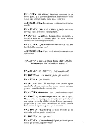UN JOVEN.- (Al público.) Queremos esperanza; no es
mucho pedir... y la queremos para vivir, lo mismo que otros
vienen aquí a por un mueble o una tela..., ¡para vivir!
ASCENSORISTA.- La esperanza es más importante que un
mueble.
UNA JOVEN.- (Al ASCENSORISTA.) ¿Quién le dice que
yo vengo aquí a consumir? Vengo porque...
UN JOVEN.- (Al público.) Porque esto es un mundo... y
queremos estar en el mundo, pero no como simples
observadores, como vulgares mirones.
UNA JOVEN.- (Que parece haber oído a UN JOVEN.) Se
ha oído hablar a alguien, ¿no?
ASCENSORISTA.- Pues... no sé, a lo mejor hay más gente
con nosotros.
(UNA JOVEN se acerca al lateral donde está UN JOVEN,
mientras que el ASCENSORISTA observa.)
UNA JOVEN.- (A UN JOVEN.) ¿Qué haces tú aquí?
UN JOVEN.- (A UNA JOVEN.) ¡Hola! ¿Tú también?
UNA JOVEN.- ¿Me conoces?
UN JOVEN.- Pues... me parece que te he visto en alguna
ocasión. Ya sabes..., somos muchos los que venimos por aquí,
pero las caras al final se hacen conocidas.
UNA JOVEN.-(Insistiendo.)Pero...,¿quéhacesahoraaquí?
UN JOVEN.- (Con gesto de ignorancia.) No lo sé; te lo juro.
Muchas veces me he preguntado por qué y para qué estoy en
este lugar y... no me he sabido contestar. Está uno porque está,
porque vino, y ¡nada más! Posiblemente he pasado muchas
horas buscando esperanza, pero... ¡no la encontré!
UNA JOVEN.- (Explicativa.) Ese es un producto que no
venden las multinacionales, convéncete.
UN JOVEN.- Y tú... ¿qué haces?
UNA JOVEN.- (Con desaliento.) Esperar, nada más y nada
menos que esperar, ¿te parece poco? 7
 