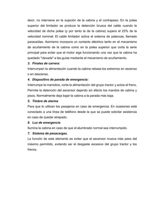 decir, no interviene en la sujeción de la cabina y el contrapeso. En la polea
superior del limitador se produce la detención brusca del cable cuando la
velocidad de dicha polea (y por tanto la de la cabina) supera el 25% de la
velocidad nominal. El cable limitador activa el sistema de palancas, llamado
paracaídas. Asimismo incorpora un contacto eléctrico tanto en el mecanismo
de acuñamiento de la cabina como en la polea superior que corta la serie
principal para evitar que el motor siga funcionando una vez que la cabina ha
quedado "clavada" a las guías mediante el mecanismo de acuñamiento.
3. Finales de carrera:
Interrumpen la alimentación cuando la cabina rebasa los extremos en ascenso
o en descenso.
4. Dispositivo de parada de emergencia:
Interrumpe la maniobra, corta la alimentación del grupo tractor y actúa el freno.
Permite la detención del ascensor dejando sin efecto los mandos de cabina y
pisos. Normalmente deja bajar la cabina a la parada más baja.
5. Timbre de alarma
Para que lo utilicen los pasajeros en caso de emergencia. En ocasiones está
conectado a una línea de teléfono desde la que se puede solicitar asistencia
en caso de quedar atrapado.
6. Luz de emergencia
Ilumina la cabina en caso de que el alumbrado normal sea interrumpido.
7. Sistema de pesacargas.
La función de este elemento es evitar que el ascensor mueva más peso del
máximo permitido, evitando así el desgaste excesivo del grupo tractor y los
frenos.
 