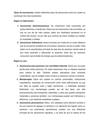 Tipos de ascensores: existen diferentes tipos de ascensores entre los cuales se
nombraran los más importantes:
Según su fabricación:
1. Ascensores electromecánicos: Su mecanismo está compuesto por
partes eléctricas y mecánicas. Estos son los ascensores más conocidos, ya
que es uno de los más usados, estos son diseñados pensando en el
confort del usuario, es por ello que muchos de estos modelos se instalan
en hospitales y hoteles.
2. Ascensores hidráulicos: estos funcionan por medio de un motor eléctrico
que se encuentra acoplado de una bomba, haciendo uso de un pistón. Este
pistón es la característica principal de este tipo de ascensor siendo este el
que hace ascender y descender el ascensor. Este tipo de ascensor
consumen casi el doble de energía que los electromecánicos.
Según su uso:
1. Ascensores para personas con movilidad reducida: Estos son una gran
ayuda para estas personas. En estos ascensores hay un espacio especial
para colocar la silla. También existen elevadores para viviendas
unifamiliares, que se instalan como si fuera un ascensor normal y corriente.
2. Montacargas: Estos son usados en centros comerciales, instituciones
hospitalarias, empresas de construcción entre otras edificaciones ya que
con ellos se pueden subir y bajar mercancías y materiales pesados
fácilmente. Los montacargas pueden ser de dos tipos, uno sólo
exclusivamente para transportar materiales, y otros que pueden transportar
materiales y personas también. Los montacargas pueden ser hidráulicos y
eléctricos, y son bastante resistentes a golpes.
3. Ascensores panorámicos: Estos son utilizados como atractivo turístico o
de una manera de agregar un atractivo a un elemento tan regular como un
ascensor. Los ascensores panorámicos cuentan con una diferencia
principal de los ascensores regulares, y se trata de que la cabina de los
 