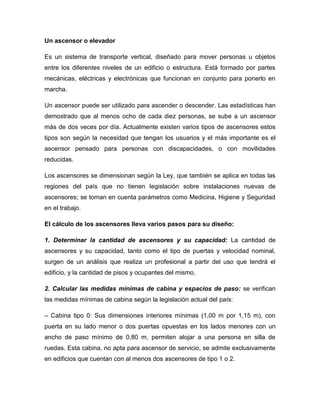Un ascensor o elevador
Es un sistema de transporte vertical, diseñado para mover personas u objetos
entre los diferentes niveles de un edificio o estructura. Está formado por partes
mecánicas, eléctricas y electrónicas que funcionan en conjunto para ponerlo en
marcha.
Un ascensor puede ser utilizado para ascender o descender. Las estadísticas han
demostrado que al menos ocho de cada diez personas, se sube a un ascensor
más de dos veces por día. Actualmente existen varios tipos de ascensores estos
tipos son según la necesidad que tengan los usuarios y el más importante es el
ascensor pensado para personas con discapacidades, o con movilidades
reducidas.
Los ascensores se dimensionan según la Ley, que también se aplica en todas las
regiones del país que no tienen legislación sobre instalaciones nuevas de
ascensores; se toman en cuenta parámetros como Medicina, Higiene y Seguridad
en el trabajo.
El cálculo de los ascensores lleva varios pasos para su diseño:
1. Determinar la cantidad de ascensores y su capacidad: La cantidad de
ascensores y su capacidad, tanto como el tipo de puertas y velocidad nominal,
surgen de un análisis que realiza un profesional a partir del uso que tendrá el
edificio, y la cantidad de pisos y ocupantes del mismo.
2. Calcular las medidas mínimas de cabina y espacios de paso: se verifican
las medidas mínimas de cabina según la legislación actual del país:
– Cabina tipo 0: Sus dimensiones interiores mínimas (1,00 m por 1,15 m), con
puerta en su lado menor o dos puertas opuestas en los lados menores con un
ancho de paso mínimo de 0,80 m, permiten alojar a una persona en silla de
ruedas. Esta cabina, no apta para ascensor de servicio, se admite exclusivamente
en edificios que cuentan con al menos dos ascensores de tipo 1 o 2.
 