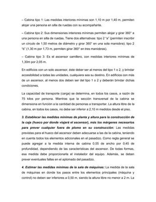– Cabina tipo 1: Las medidas interiores mínimas son 1,10 m por 1,40 m, permiten
alojar una persona en silla de ruedas con su acompañante.
– Cabina tipo 2: Sus dimensiones interiores mínimas permiten alojar y girar 360° a
una persona en silla de ruedas. Tiene dos alternativas: tipo 2 “a” (permiten inscribir
un círculo de 1,50 metros de diámetro y girar 360° en una sola maniobra); tipo 2
“b” (1,30 m por 1,73 m, permiten girar 360° en tres maniobras).
– Cabina tipo 3: Es el ascensor camillero, con medidas interiores mínimas de
1,30m por 2,05 m.
En edificios con un solo ascensor, éste deber ser al menos del tipo 1 o 2, y brindar
accesibilidad a todas las unidades, cualquiera sea su destino. En edificios con más
de un ascensor, al menos dos deben ser del tipo 1 o 2 y deberán brindar dichas
condiciones.
La capacidad de transporte (carga) se determina, en todos los casos, a razón de
75 kilos por persona. Mientras que la sección transversal de la cabina se
dimensiona en función a la cantidad de personas a transportar. La altura libre de la
cabina, en todos los casos, no debe ser inferior a 2,10 m medidos desde el piso.
3. Establecer las medidas mínimas de planta y altura para la construcción de
la caja (hueco por donde viajará el ascensor), más los márgenes necesarios
para prever cualquier fuera de plomo en su construcción: Las medidas
previstas para el hueco del ascensor deben adecuarse a las de la cabina, teniendo
en cuenta todos los elementos adicionales en el pasadizo. Como regla general se
puede agregar a la medida interna de cabina 0,55 de ancho por 0,45 de
profundidad, dependiendo de las características del ascensor. De todas formas,
esa medida debe proporcionarla el instalador del equipo. Además, se deben
prever eventuales fallas en el aplomado del pasadizo.
4. Estimar las medidas mínimas de la sala de máquinas: La medida de la sala
de máquinas en donde los pasos entre los elementos principales (máquina y
control) no deben ser inferiores a 0,50 m, siendo la altura libre no menor a 2 m. La
 