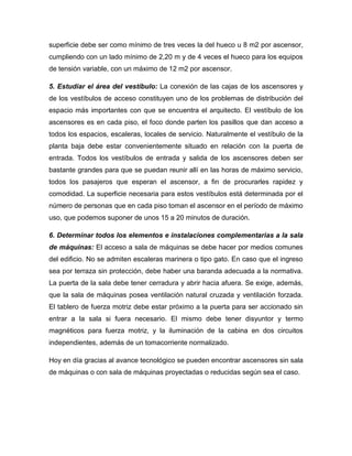 superficie debe ser como mínimo de tres veces la del hueco u 8 m2 por ascensor,
cumpliendo con un lado mínimo de 2,20 m y de 4 veces el hueco para los equipos
de tensión variable, con un máximo de 12 m2 por ascensor.
5. Estudiar el área del vestíbulo: La conexión de las cajas de los ascensores y
de los vestíbulos de acceso constituyen uno de los problemas de distribución del
espacio más importantes con que se encuentra el arquitecto. El vestíbulo de los
ascensores es en cada piso, el foco donde parten los pasillos que dan acceso a
todos los espacios, escaleras, locales de servicio. Naturalmente el vestíbulo de la
planta baja debe estar convenientemente situado en relación con la puerta de
entrada. Todos los vestíbulos de entrada y salida de los ascensores deben ser
bastante grandes para que se puedan reunir allí en las horas de máximo servicio,
todos los pasajeros que esperan el ascensor, a fin de procurarles rapidez y
comodidad. La superficie necesaria para estos vestíbulos está determinada por el
número de personas que en cada piso toman el ascensor en el período de máximo
uso, que podemos suponer de unos 15 a 20 minutos de duración.
6. Determinar todos los elementos e instalaciones complementarias a la sala
de máquinas: El acceso a sala de máquinas se debe hacer por medios comunes
del edificio. No se admiten escaleras marinera o tipo gato. En caso que el ingreso
sea por terraza sin protección, debe haber una baranda adecuada a la normativa.
La puerta de la sala debe tener cerradura y abrir hacia afuera. Se exige, además,
que la sala de máquinas posea ventilación natural cruzada y ventilación forzada.
El tablero de fuerza motriz debe estar próximo a la puerta para ser accionado sin
entrar a la sala si fuera necesario. El mismo debe tener disyuntor y termo
magnéticos para fuerza motriz, y la iluminación de la cabina en dos circuitos
independientes, además de un tomacorriente normalizado.
Hoy en día gracias al avance tecnológico se pueden encontrar ascensores sin sala
de máquinas o con sala de máquinas proyectadas o reducidas según sea el caso.
 