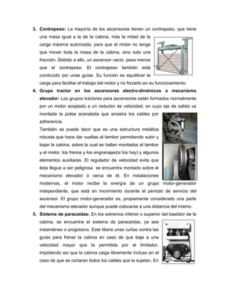 3. Contrapeso: La mayoría de los ascensores tienen un contrapeso, que tiene
una masa igual a la de la cabina, más la mitad de la
carga máxima autorizada, para que el motor no tenga
que mover toda la masa de la cabina, sino solo una
fracción. Debido a ello, un ascensor vacío, pesa menos
que el contrapeso. El contrapeso también está
conducido por unas guías. Su función es equilibrar la
carga para facilitar el trabajo del motor y no forzarlo en su funcionamiento.
4. Grupo tractor en los ascensores electro-dinámicos o mecanismo
elevador: Los grupos tractores para ascensores están formados normalmente
por un motor acoplado a un reductor de velocidad, en cuyo eje de salida va
montada la polea acanalada que arrastra los cables por
adherencia.
También se puede decir que es una estructura metálica
robusta que hace dar vueltas al tambor permitiendo subir y
bajar la cabina, sobre la cual se hallan montados el tambor
y el motor, los frenos y los engranajes(si los hay) y algunos
elementos auxiliares. El regulador de velocidad evita que
ésta llegue a ser peligrosa se encuentra montado sobre el
mecanismo elevador ó cerca de él. En instalaciones
modernas, el motor recibe la energía de un grupo motor-generador
independiente, que está en movimiento durante el período de servicio del
ascensor. El grupo motor-generador es, propiamente considerado una parte
del mecanismo elevador aunque puede colocarse a una distancia del mismo.
5. Sistema de paracaídas: En los extremos inferior o superior del bastidor de la
cabina, se encuentra el sistema de paracaídas, ya sea
instantáneo o progresivo. Este libera unas cuñas contra las
guías para frenar la cabina en caso de que baje a una
velocidad mayor que la permitida por el limitador,
impidiendo así que la cabina caiga libremente incluso en el
caso de que se cortaran todos los cables que la sujetan. En
 