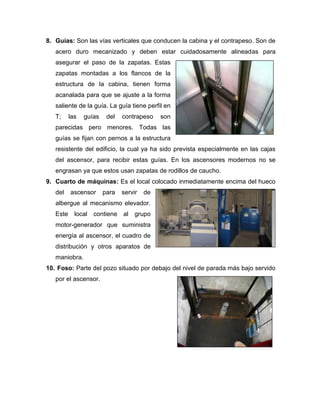 8. Guías: Son las vías verticales que conducen la cabina y el contrapeso. Son de
acero duro mecanizado y deben estar cuidadosamente alineadas para
asegurar el paso de la zapatas. Estas
zapatas montadas a los flancos de la
estructura de la cabina, tienen forma
acanalada para que se ajuste a la forma
saliente de la guía. La guía tiene perfil en
T; las guías del contrapeso son
parecidas pero menores. Todas las
guías se fijan con pernos a la estructura
resistente del edificio, la cual ya ha sido prevista especialmente en las cajas
del ascensor, para recibir estas guías. En los ascensores modernos no se
engrasan ya que estos usan zapatas de rodillos de caucho.
9. Cuarto de máquinas: Es el local colocado inmediatamente encima del hueco
del ascensor para servir de
albergue al mecanismo elevador.
Este local contiene al grupo
motor-generador que suministra
energía al ascensor, el cuadro de
distribución y otros aparatos de
maniobra.
10. Foso: Parte del pozo situado por debajo del nivel de parada más bajo servido
por el ascensor.
 