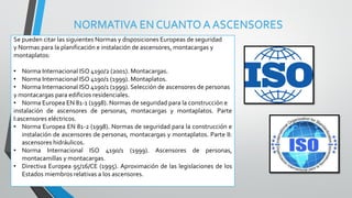 NORMATIVA EN CUANTO A ASCENSORES
Se pueden citar las siguientes Normas y disposiciones Europeas de seguridad
y Normas para la planificación e instalación de ascensores, montacargas y
montaplatos:
• Norma Internacional ISO 4190/2 (2001). Montacargas.
• Norma Internacional ISO 4190/1 (1999). Montaplatos.
• Norma Internacional ISO 4190/1 (1999). Selección de ascensores de personas
y montacargas para edificios residenciales.
• Norma Europea EN 81-1 (1998). Normas de seguridad para la construcción e
instalación de ascensores de personas, montacargas y montaplatos. Parte
I:ascensores eléctricos.
• Norma Europea EN 81-2 (1998). Normas de seguridad para la construcción e
instalación de ascensores de personas, montacargas y montaplatos. Parte II:
ascensores hidráulicos.
• Norma Internacional ISO 4190/1 (1999). Ascensores de personas,
montacamillas y montacargas.
• Directiva Europea 95/16/CE (1995). Aproximación de las legislaciones de los
Estados miembros relativas a los ascensores.
 