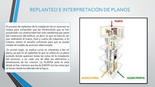REPLANTEO E INTERPRETACIÓN DE PLANOS
El proceso de replanteo de la instalación de un ascensor se
realiza para comprobar que las dimensiones que se han
proyectado con anterioridad han sido satisfechas por parte
del constructor del edificio, es decir, lo que se hace es ver
que realmente el hueco, foso y cuarto de máquinas, si lo
hubiera, tienen el tamaño suficiente para que se pueda
instalar el modelo de ascensor seleccionado.
En primer lugar, se explica como se interpreta o lee un
plano, ya que en el replanteo lo que se utiliza es un plano
acotado donde aparecen todas las vistas de la instalación
del ascensor, y en cada una de ellas los elementos y
dimensiones de los mismos. La PLANTA sería la vista
desde arriba, mientras que los ALZADOS son las vistas que
se tienen desde los laterales de la figura.
 