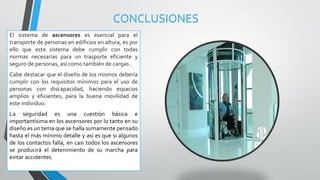 CONCLUSIONES
El sistema de ascensores es esencial para el
transporte de personas en edificios en altura, es por
ello que este sistema debe cumplir con todas
normas necesarias para un trasporte eficiente y
seguro de personas, así como también de cargas .
Cabe destacar que el diseño de los mismos debería
cumplir con los requisitos mínimos para el uso de
personas con discapacidad, haciendo espacios
amplios y eficientes, para la buena movilidad de
este individuo.
La seguridad es una cuestión básica e
importantísima en los ascensores por lo tanto en su
diseño es un tema que se halla sumamente pensado
hasta el más mínimo detalle y así es que si algunos
de los contactos falla, en casi todos los ascensores
se producirá el detenimiento de su marcha para
evitar accidentes.
 