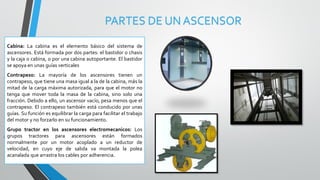 PARTES DE UN ASCENSOR
Cabina: La cabina es el elemento básico del sistema de
ascensores. Está formada por dos partes: el bastidor o chasis
y la caja o cabina, o por una cabina autoportante. El bastidor
se apoya en unas guías verticales
Contrapeso: La mayoría de los ascensores tienen un
contrapeso, que tiene una masa igual a la de la cabina, más la
mitad de la carga máxima autorizada, para que el motor no
tenga que mover toda la masa de la cabina, sino solo una
fracción. Debido a ello, un ascensor vacío, pesa menos que el
contrapeso. El contrapeso también está conducido por unas
guías. Su función es equilibrar la carga para facilitar el trabajo
del motor y no forzarlo en su funcionamiento.
Grupo tractor en los ascensores electromecanicos: Los
grupos tractores para ascensores están formados
normalmente por un motor acoplado a un reductor de
velocidad, en cuyo eje de salida va montada la polea
acanalada que arrastra los cables por adherencia.
 