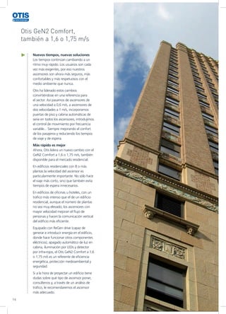 14
Otis GeN2 Comfort,
también a 1,6 o 1,75 m/s
Nuevos tiempos, nuevas soluciones
Los tiempos continúan cambiando a un
ritmo muy rápido. Los usuarios son cada
vez más exigentes, por eso nuestros
ascensores son ahora más seguros, más
confortables y más respetuosos con el
medio ambiente que nunca.
Otis ha liderado estos cambios
convirtiéndose en una referencia para
el sector. Así pasamos de ascensores de
una velocidad a 0,6 m/s, a ascensores de
dos velocidades a 1 m/s, incorporamos
puertas de piso y cabina automáticas de
serie en todos los ascensores, introdujimos
el control de movimiento por frecuencia
variable... Siempre mejorando el confort
de los pasajeros y reduciendo los tiempos
de viaje y de espera.
Más rápido es mejor
Ahora, Otis lidera un nuevo cambio con el
GeN2 Comfort a 1,6 o 1,75 m/s, también
disponible para el mercado residencial.
En edificios residenciales con 8 o más
plantas la velocidad del ascensor es
particularmente importante. No sólo hace
el viaje más corto, sino que también evita
tiempos de espera innecesarios.
En edificios de oficinas u hoteles, con un
tráfico más intenso que el de un edificio
residencial, aunque el número de plantas
no sea muy elevado, los ascensores con
mayor velocidad mejoran el flujo de
personas y hacen la comunicación vertical
del edificio más eficiente.
Equipado con ReGen drive (capaz de
generar e introducir energía en el edificio,
donde hace funcionar otros componentes
eléctricos), apagado automático de luz en
cabina, iluminación por LEDs y detector
por infra-rojos, el Otis GeN2 Comfort a 1,6
o 1,75 m/s es un referente de eficiencia
energética, protección medioambiental y
seguridad.
Si a la hora de proyectar un edificio tiene
dudas sobre qué tipo de ascensor poner,
consúltenos y, a través de un análisis de
tráfico, le recomendaremos el ascensor
más adecuado.
 