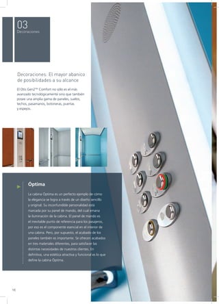 Óptima
La cabina Óptima es un perfecto ejemplo de cómo
la elegancia se logra a través de un diseño sencillo
y original. Su inconfundible personalidad está
marcada por su panel de mando, del cual emana
la iluminación de la cabina. El panel de mando es
el inevitable punto de referencia para los pasajeros,
por eso es el componente esencial en el interior de
una cabina. Pero, por supuesto, el acabado de los
paneles también es importante. Se ofrecen acabados
en tres materiales diferentes, para satisfacer las
distintas necesidades de nuestros clientes. En
definitiva, una estética atractiva y funcional es lo que
define la cabina Óptima.
Decoraciones: El mayor abanico
de posibilidades a su alcance
El Otis Gen2TM
Comfort no sólo es el más
avanzado tecnológicamente sino que también
posee una amplia gama de paneles, suelos,
techos, pasamanos, botoneras, puertas
y espejos.
03Decoraciones
16
 