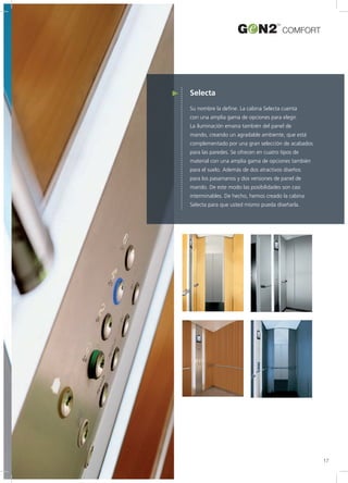 Selecta
Su nombre la define. La cabina Selecta cuenta
con una amplia gama de opciones para elegir.
La iluminación emana también del panel de
mando, creando un agradable ambiente, que está
complementado por una gran selección de acabados
para las paredes. Se ofrecen en cuatro tipos de
material con una amplia gama de opciones también
para el suelo. Además de dos atractivos diseños
para los pasamanos y dos versiones de panel de
mando. De este modo las posibilidades son casi
interminables. De hecho, hemos creado la cabina
Selecta para que usted mismo pueda diseñarla.
COMFORT
17
 