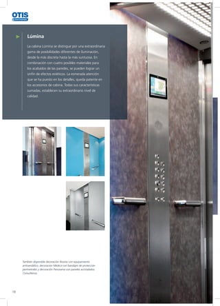 Lúmina
La cabina Lúmina se distingue por una extraordinaria
gama de posibilidades diferentes de iluminación,
desde la más discreta hasta la más suntuosa. En
combinación con cuatro posibles materiales para
los acabados de las paredes, se pueden lograr un
sinfín de efectos estéticos. La esmerada atención
que se ha puesto en los detalles, queda patente en
los accesorios de cabina. Todas sus características
sumadas, establecen su extraordinario nivel de
calidad.
También disponible decoración Resista con equipamiento
antivandálico, decoración Médica con bandajes de protección
perimetrales y decoración Panorama con paneles acristalados.
Consúltenos
18
 