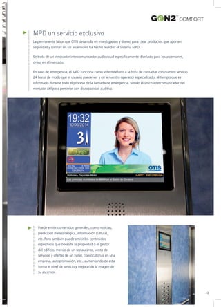 MPD un servicio exclusivo
La permanente labor que OTIS desarrolla en investigación y diseño para crear productos que aporten
seguridad y confort en los ascensores ha hecho realidad el Sistema MPD.
Se trata de un innovador intercomunicador audiovisual específicamente diseñado para los ascensores,
único en el mercado.
En caso de emergencia, el MPD funciona como videoteléfono a la hora de contactar con nuestro servicio
24 horas de modo que el usuario puede ver y oír a nuestro operador especializado, al tiempo que es
informado durante todo el proceso de la llamada de emergencia, siendo el único intercomunicador del
mercado útil para personas con discapacidad auditiva.
Puede emitir contenidos generales, como noticias,
predicción meteorológica, información cultural,
etc. Pero también puede emitir los contenidos
específicos que necesite la propiedad o el gestor
del edificio, menús de un restaurante, venta de
servicios y ofertas de un hotel, convocatorias en una
empresa, autopromoción, etc., aumentando de esta
forma el nivel de servicio y mejorando la imagen de
su ascensor.
COMFORT
19
 