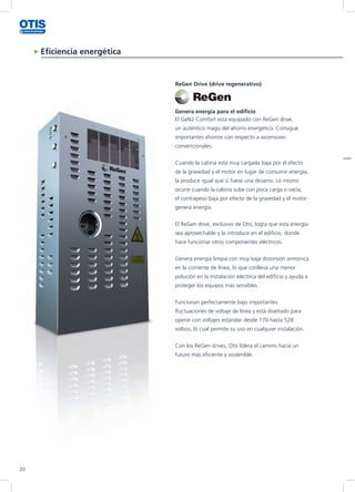 Eficiencia energética
ReGen Drive (drive regenerativo)
Genera energía para el edificio
El GeN2 Comfort está equipado con ReGen drive,
un auténtico mago del ahorro energético. Consigue
importantes ahorros con respecto a ascensores
convencionales.
Cuando la cabina está muy cargada baja por el efecto
de la gravedad y el motor en lugar de consumir energía,
la produce igual que si fuese una dinamo. Lo mismo
ocurre cuando la cabina sube con poca carga o vacía;
el contrapeso baja por efecto de la gravedad y el motor
genera energía.
El ReGen drive, exclusivo de Otis, logra que esta energía
sea aprovechable y la introduce en el edificio, donde
hace funcionar otros componentes eléctricos.
Genera energía limpia con muy baja distorsión armónica
en la corriente de línea, lo que conlleva una menor
polución en la instalación eléctrica del edificio y ayuda a
proteger los equipos más sensibles.
Funcionan perfectamente bajo importantes
fluctuaciones de voltaje de línea y está diseñado para
operar con voltajes estándar desde 170 hasta 528
voltios, lo cual permite su uso en cualquier instalación.
Con los ReGen drives, Otis lidera el camino hacia un
futuro más eficiente y sostenible.
20
 