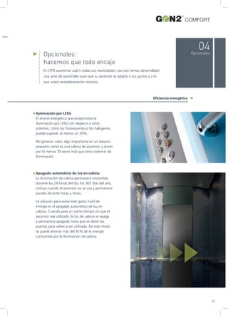 Opcionales:
hacemos que todo encaje
En OTIS queremos cubrir todas sus necesidades, por eso hemos desarrollado
una serie de opcionales para que su ascensor se adapte a sus gustos y a lo
que usted verdaderamente necesita.
Eficiencia energética
04Opcionales
Iluminación por LEDs
El ahorro energético que proporciona la
iluminación por LEDs con respecto a otros
sistemas, como los fluorescentes o los halógenos,
puede suponer al menos un 50%.
No generan calor, algo importante en un espacio
pequeño como es una cabina de ascensor, y duran
por lo menos 10 veces más que otros sistemas de
iluminación.
Apagado automático de luz en cabina
La iluminación de cabina permanece encendida
durante las 24 horas del día, los 365 días del año,
incluso cuando el ascensor no se usa y permanece
parado durante horas y horas.
La solución para evitar este gasto inútil de
energía es el apagado automático de luz en
cabina. Cuando pasa un cierto tiempo sin que el
ascensor sea utilizado, la luz de cabina se apaga
y permanece apagada hasta que se abren las
puertas para volver a ser utilizada. De este modo
se puede ahorrar más del 95% de la energía
consumida por la iluminación de cabina.
COMFORT
21
 