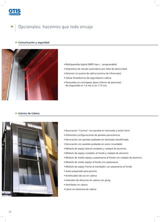 Opcionales: hacemos que todo encaje
Comunicación y seguridad
Interior de Cabina
22
• Multipantalla digital (MPD tipo c - programable)
• Dispositivo de rescate automático por falta de electricidad
• Detector en puerta de cabina (cortina de infrarrojos)
• Célula fotoeléctrica de seguridad en cabina
• Paracaídas en contrapeso (paso inferior de personas) -
No disponible en 1,6 m/s ni en 1,75 m/s.	
• Decoración “Lúmina” con paneles en laminado y techo Cenit
• Diferentes configuraciones de paneles panorámicos
• Decoración con paneles acabados en laminado estratificado
• Decoración con paneles acabados en acero inoxidable
• Módulo de espejo lateral completo y rodapié de aluminio
• Módulo de espejo completo al fondo y rodapié de aluminio
• Módulo de medio espejo y pasamanos al fondo con rodapié de aluminio
• Módulo de medio espejo al fondo con pasamanos
• Módulo de espejo frente al mandador con pasamanos al fondo
• Suelo preparado para granito
• Sintetizador de voz en cabina
• Indicador de dirección en cabina con gong
• Ventilador en cabina
• Llavín en botonera de cabina
 