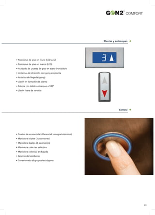 Plantas y embarques
Control
COMFORT
23
• Posicional de piso en muro (LCD azul)
• Posicional de piso en marco (LED)
• Acabado de puerta de piso en acero inoxidable
• Linternas de dirección con gong en planta
• Acústico de llegada (gong)
• Llavín en llamador de planta
• Cabina con doble embarque a 180º
• Llavín fuera de servicio
• Cuadro de acometida (diferencial y magnetotérmico)
• Maniobra tríplex (3 ascensores)
• Maniobra dúplex (2 ascensores)
• Maniobra colectiva selectiva
• Maniobra colectiva en bajada
• Servicio de bomberos
• Conexionado al grupo electrógeno
 