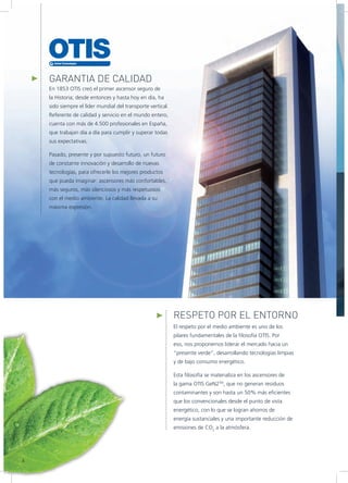 GARANTIA DE CALIDAD
En 1853 OTIS creó el primer ascensor seguro de
la Historia; desde entonces y hasta hoy en día, ha
sido siempre el líder mundial del transporte vertical.
Referente de calidad y servicio en el mundo entero,
cuenta con más de 4.500 profesionales en España,
que trabajan día a día para cumplir y superar todas
sus expectativas.
Pasado, presente y por supuesto futuro, un futuro
de constante innovación y desarrollo de nuevas
tecnologías, para ofrecerle los mejores productos
que pueda imaginar: ascensores más confortables,
más seguros, más silenciosos y más respetuosos
con el medio ambiente. La calidad llevada a su
máxima expresión.
RESPETO POR EL ENTORNO
El respeto por el medio ambiente es uno de los
pilares fundamentales de la filosofía OTIS. Por
eso, nos proponemos liderar el mercado hacia un
“presente verde”, desarrollando tecnologías limpias
y de bajo consumo energético.
Esta filosofía se materializa en los ascensores de
la gama OTIS GeN2TM
, que no generan residuos
contaminantes y son hasta un 50% más eficientes
que los convencionales desde el punto de vista
energético, con lo que se logran ahorros de
energía sustanciales y una importante reducción de
emisiones de CO2
a la atmósfera.
4
 