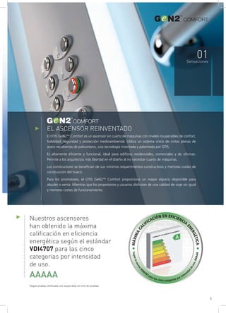 EL ASCENSOR REINVENTADO
El OTIS GeN2TM
Comfort es un ascensor sin cuarto de máquinas con niveles insuperables de confort,
fiabilidad, seguridad y protección medioambiental. Utiliza un sistema único de cintas planas de
acero recubiertas de poliuretano, una tecnología inventada y patentada por OTIS.
Es altamente eficiente y funcional, ideal para edificios residenciales, comerciales y de oficinas.
Permite a los arquitectos más libertad en el diseño al no necesitar cuarto de máquinas.
Los constructores se benefician de sus mínimos requerimientos constructivos y menores costes de
construcción del hueco.
Para los promotores, el OTIS GeN2TM
Comfort proporciona un mayor espacio disponible para
alquiler o venta. Mientras que los propietarios y usuarios disfrutan de una calidad de viaje sin igual
y menores costes de funcionamiento.
COMFORT
COMFORT
01Sensaciones
Nuestros ascensores
han obtenido la máxima
calificación en eficiencia
energética según el estándar
VDI4707 para las cinco
categorias por intensidad
de uso.
AAAAA
(Según pruebas certificadas con equipo base en torre de pruebas)
•MÁXIMACA
LIFICACIÓN EN EFICIENCIA
ENERGÉTICA•
SegúnlanormaVD
I4707 para las cinco categorías por intensid
ad
deuso.AAAAA
5
COMFORT
 