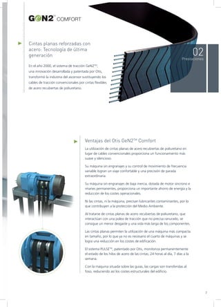 Cintas planas reforzadas con
acero: Tecnología de última
generación
En el año 2000, el sistema de tracción GeN2TM
,
una innovación desarrollada y patentada por Otis,
transformó la industria del ascensor sustituyendo los
cables de tracción convencionales por cintas flexibles
de acero recubiertas de poliuretano.
La utilización de cintas planas de acero recubiertas de poliuretano en
lugar de cables convencionales proporciona un funcionamiento más
suave y silencioso.
Su máquina sin engranajes y su control de movimiento de frecuencia
variable logran un viaje confortable y una precisión de parada
extraordinaria.
Su máquina sin engranajes de baja inercia, dotada de motor síncrono e
imanes permanentes, proporciona un importante ahorro de energía y la
reducción de los costes operacionales.
Ni las cintas, ni la máquina, precisan lubricantes contaminantes, por lo
que contribuyen a la protección del Medio Ambiente.
Al tratarse de cintas planas de acero recubiertas de poliuretano, que
interactúan con una polea de tracción que no precisa ranurado, se
consigue un menor desgaste y una vida más larga de los componentes.
Las cintas planas permiten la utilización de una máquina más compacta
en tamaño, por lo que ya no es necesario el cuarto de máquinas y se
logra una reducción en los costes de edificación.
El sistema PULSETM
, patentado por Otis, monitoriza permanentemente
el estado de los hilos de acero de las cintas; 24 horas al día, 7 días a la
semana.
Con la máquina situada sobre las guías, las cargas son transferidas al
foso, reduciendo así los costes estructurales del edificio.
Ventajas del Otis GeN2TM
Comfort
02Prestaciones
7
COMFORT
 