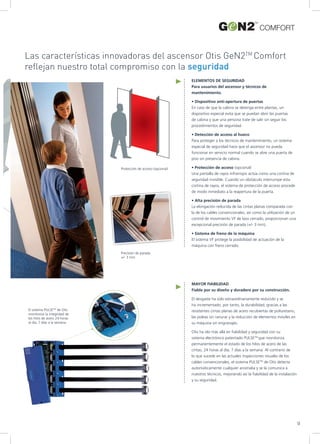 Protección de acceso (opcional)
Precisión de parada:
+/- 3 mm
Las características innovadoras del ascensor Otis GeN2TM
Comfort
reflejan nuestro total compromiso con la seguridad
El sistema PULSETM
de Otis
monitoriza la integridad de
los hilos de acero 24 horas
al día, 7 días a la semana
ELEMENTOS DE SEGURIDAD
Para usuarios del ascensor y técnicos de
mantenimiento.
• Dispositivo anti-apertura de puertas
En caso de que la cabina se detenga entre plantas, un
dispositivo especial evita que se puedan abrir las puertas
de cabina y que una persona trate de salir sin seguir los
procedimientos de seguridad.
• Detección de acceso al hueco
Para proteger a los técnicos de mantenimiento, un sistema
especial de seguridad hace que el ascensor no pueda
funcionar en servicio normal cuando se abre una puerta de
piso sin presencia de cabina.
• Protección de acceso (opcional)
Una pantalla de rayos infrarrojos actúa como una cortina de
seguridad invisible. Cuando un obstáculo interrumpe esta
cortina de rayos, el sistema de protección de acceso procede
de modo inmediato a la reapertura de la puerta.
• Alta precisión de parada
La elongación reducida de las cintas planas comparada con
la de los cables convencionales, así como la utilización de un
control de movimiento VF de lazo cerrado, proporcionan una
excepcional precisión de parada (+/- 3 mm).
• Sistema de freno de la máquina
El sistema VF protege la posibilidad de actuación de la
máquina con freno cerrado.
MAYOR FIABILIDAD
Fiable por su diseño y duradero por su construcción.
El desgaste ha sido extraordinariamente reducido y se
ha incrementado, por tanto, la durabilidad, gracias a las
resistentes cintas planas de acero recubiertas de poliuretano,
las poleas sin ranurar y la reducción de elementos móviles en
su máquina sin engranajes.
Otis ha ido más allá en fiabilidad y seguridad con su
sistema electrónico patentado PULSETM
que monitoriza
permanentemente el estado de los hilos de acero de las
cintas; 24 horas al día, 7 días a la semana. Al contrario de
lo que sucede en las actuales inspecciones visuales de los
cables convencionales, el sistema PULSETM
de Otis detecta
automáticamente cualquier anomalía y se la comunica a
nuestros técnicos, mejorando así la fiabilidad de la instalación
y su seguridad.
9
COMFORT
 