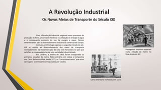 Os Novos Meios de Transporte do Século XIX
Com a Revolução Industrial surgiram novos processos de
produção de ferro, uma maior eficiência na utilização da energia da água
e o consequente aumento do uso da energia a vapor, fatores
determinantes para o desenvolvimento industrial e comercial da Europa.
Contudo, em Portugal, apenas na segunda metade do séc.
XIX se assiste ao desenvolvimento dos meios de transporte
nomeadamente na implementação de uma rede ferroviária no país que
satisfaça as novas exigências de uma sociedade industrializada.
Em Londres, a janeiro de 1863, foram inauguradas as
primeiras estações do metro. Pelo contrário, em Lisboa a Companhia
dos Carris de Ferro utiliza, desde 1872, os “carros americanos” que eram
carruagens assentes em carris puxadas por cavalos.
A Revolução Industrial
Carro americano no Rossio, em 1873.
Passageiros londrinos esperam
numa estação de metro no
final do século XIX
 