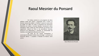 Em Lisboa, assiste-se a um programa de obras
públicas criado para ajudar a população local a vencer os
declives naturais da cidade e a facilitar o acesso às zonas altas
da cidade. Em 1882, foi criada a Companhia dos Ascensores
Mecânicos de Lisboa e, durante décadas, funcionaram vários
elevadores, todos criados por Raoul Mesnier du Ponsard. Este
engenheiro, natural do Porto e de ascendência francesa,
formou-se em Matemática e Filosofia na Universidade de
Coimbra, e em Engenharia Mecânica em França.
No início da sua carreia acompanhou a
construção do Elevador do Bom Jesus de Braga – o primeiro da
Península Ibérica - e projetou o Elevador da Nazaré, entre
outros.
Raoul Mesnier du Ponsard
Raoul Mesnier du Ponsard
 