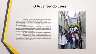 O Ascensor do Lavra
O Ascensor do Lavra é o ascensor mais antigo da cidade
de Lisboa. Foi inaugurado a 19 de Abril de 1884 e faz o percurso entre o
Largo da Anunciada e a rua Câmara Pestana, subindo os 188 metros da
íngreme calçada do Lavra para unir a Avenida da Liberdade ao Campo
dos Mártires da Pátria.
O Ascensor do Lavra é servido por duas carruagens
idênticas, compostas por bancos corridos de costas para as janelas. As
entradas e saídas fazem-se pelas duas portas colocadas na extremidade
onde está ativo o posto de comando.
De início, funcionava por um sistema de cremalheira e
contrapeso de água mas desde 1915 que é movido a eletricidade.
Este ascensor é o menos conhecido dos lisboetas, talvez
por estar numa zona menos frequentada da cidade. Ainda assim, o seu
percurso permite ter acesso a um bonito miradouro de Lisboa, onde se
destaca o tranquilo jardim do Torel.
 