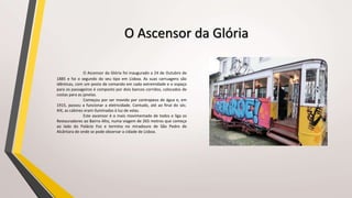 O Ascensor da Glória
O Ascensor da Glória foi inaugurado a 24 de Outubro de
1885 e foi o segundo do seu tipo em Lisboa. As suas carruagens são
idênticas, com um posto de comando em cada extremidade e o espaço
para os passageiros é composto por dois bancos corridos, colocados de
costas para as janelas.
Começou por ser movido por contrapeso de água e, em
1915, passou a funcionar a eletricidade. Contudo, até ao final do séc.
XIX, as cabines eram iluminadas à luz de velas.
Este ascensor é o mais movimentado de todos e liga os
Restauradores ao Bairro Alto, numa viagem de 265 metros que começa
ao lado do Palácio Foz e termina no miradouro de São Pedro de
Alcântara de onde se pode observar a cidade de Lisboa.
 