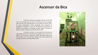 Ascensor da Bica
O Ascensor da Bica foi inaugurado a 28 de junho de 1892
e foi o terceiro deste tipo em Lisboa. É formado por duas carruagens,
cada uma com três compartimentos que não estão ao mesmo nível e
de acesso independente, tendo capacidade para transportar 23
passageiros (9 sentados e 14 em pé). Inicialmente funcionava por um
sistema de cremalheira e contrapeso de água, passou a funcionar a
vapor em 1896 e, finalmente, foi eletrificado em 1914.
O Ascensor da Bica é o mais distinto dos três pela sua
proximidade ao Rio Tejo e pela beleza da paisagem que o cerca. O seu
trajeto é de 70 metros e começa num prédio setecentista próximo do
Cais do Sodré, na rua de São Paulo, subindo uma encosta íngreme até
ao Largo do Calhariz, à entrada do Bairro Alto.
 